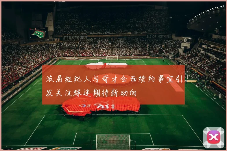 浓眉经纪人与奇才会面续约事宜引发关注球迷期待新动向