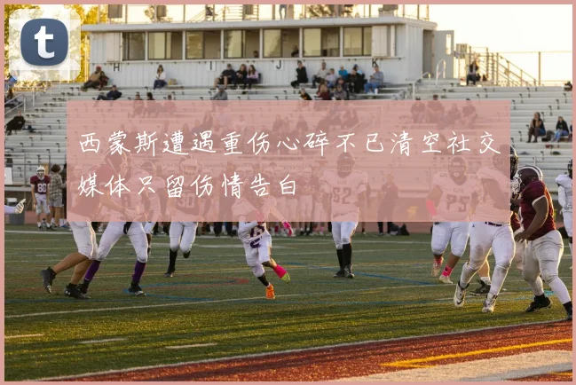 西蒙斯遭遇重伤心碎不已清空社交媒体只留伤情告白