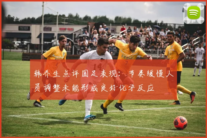 韩乔生点评国足表现：节奏缓慢人员调整未能形成良好化学反应