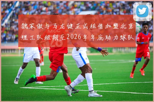 魏家傲与马龙健正式租借加盟北京理工队租期至2026年年底助力球队发展