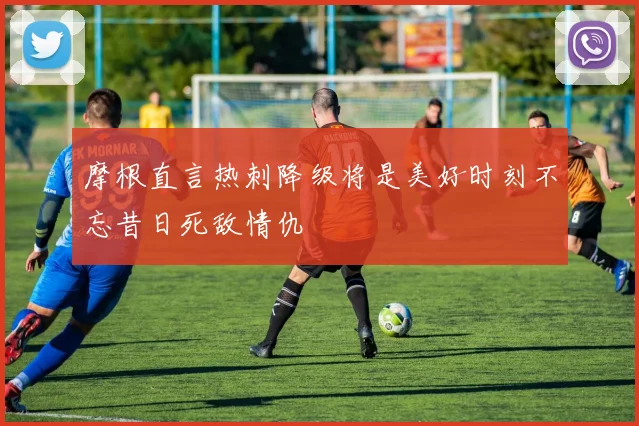 摩根直言热刺降级将是美好时刻不忘昔日死敌情仇