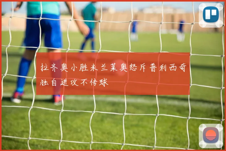 拉齐奥小胜米兰莱奥怒斥普利西奇独自进攻不传球