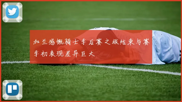 加兰感慨骑士季后赛之旅结束与赛季初表现差异巨大