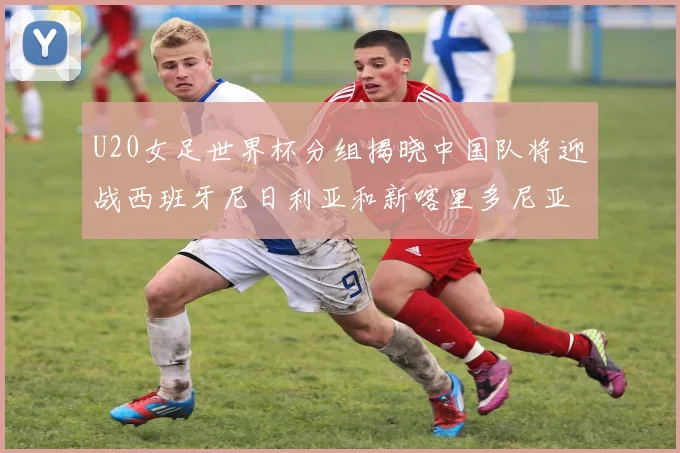 U20女足世界杯分组揭晓中国队将迎战西班牙尼日利亚和新喀里多尼亚