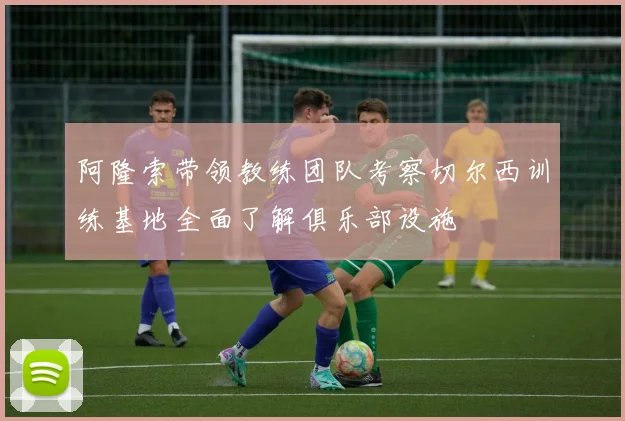 阿隆索带领教练团队考察切尔西训练基地全面了解俱乐部设施