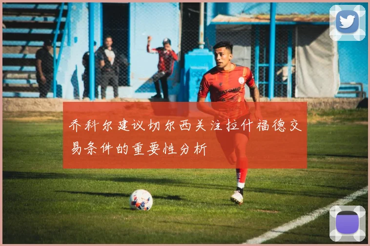 乔科尔建议切尔西关注拉什福德交易条件的重要性分析
