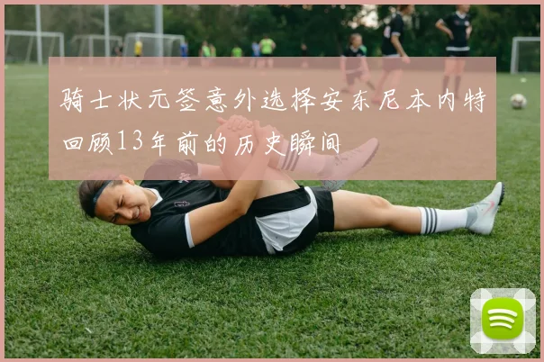 骑士状元签意外选择安东尼本内特回顾13年前的历史瞬间