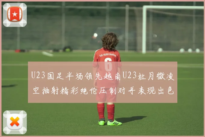 U23国足半场领先越南U23杜月徵凌空抽射精彩绝伦压制对手表现出色